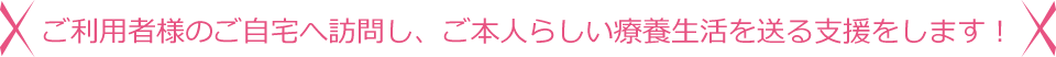 ご利用者様のご自宅へ訪問し、ご本人らしい療養生活を送る支援をします!